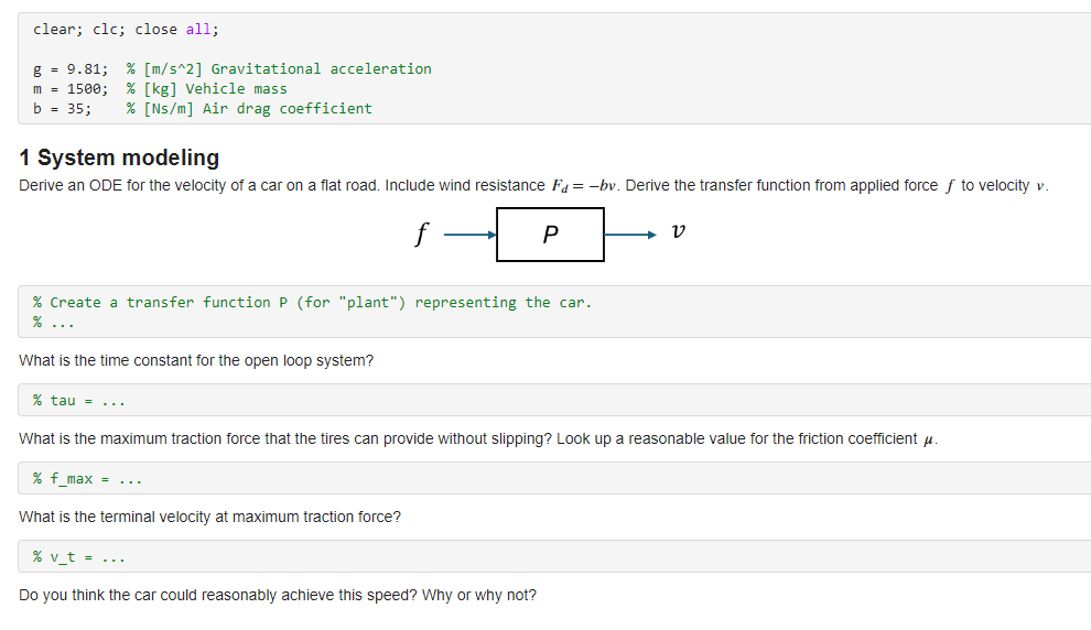 clear; clc; close all;
g = 9.81; % [m/s^2] Gravitational acceleration
m = 1500; % [kg] Vehicle mass
b = 35;
% [Ns/m] Air drag coefficient
1 System modeling
Derive an ODE for the velocity of a car on a flat road. Include wind resistance F =-bv. Derive the transfer function from applied force ƒ to velocity v.
What is the time constant for the open loop system?
f
% Create a transfer function P (for "plant") representing the car.
% ...
% tau = ...
P
% v_t = ....
Do you think the car could reasonably achieve this speed? Why or why not?
V
What is the maximum traction force that the tires can provide without slipping? Look up a reasonable value for the friction coefficientu.
% f_max =
What is the terminal velocity at maximum traction force?