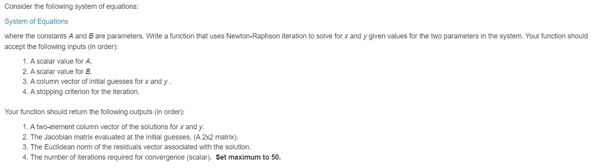 Consider the following system of equations:
System of Equations
where the constants A and B are parameters. Write a function that uses Newton-Raphson iteration to solve for x and y given values for the two parameters in the system. Your function should
accept the following inputs (in order):
1. A scalar value for A.
2. A scalar value for B.
3. A column vector of initial guesses for x and y.
4. A stopping criterion for the iteration.
Your function should return the following outputs (in order):
1. A two-element column vector of the solutions for x and y.
2. The Jacobian matrix evaluated at the initial guesses. (A 2x2 matrix).
3. The Euclidean norm of the residuals vector associated with the solution.
4. The number of iterations required for convergence (scalar). Set maximum to 50.