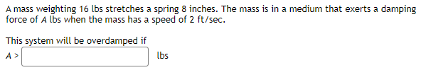 A mass weighting 16 lbs stretches a spring 8 inches. The mass is in a medium that exerts a damping
force of A lbs when the mass has a speed of 2 ft/sec.
This system will be overdamped if
A>
lbs
