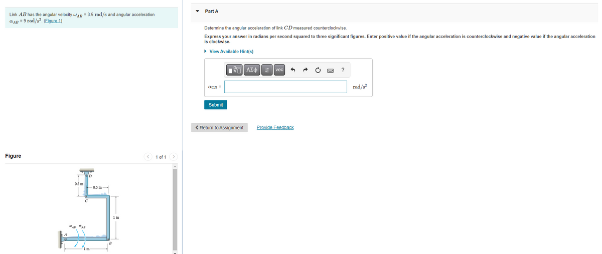 Link AB has the angular velocity AB = 3.5 rad/s and angular acceleration
QAB = 9 rad/s². (Figure 1)
Figure
0.5 m
WAB AB
D
m
0.5 m
1 m
1 of 1 >
Part A
Determine the angular acceleration of link CD measured counterclockwise.
Express your answer in radians per second squared to three significant figures. Enter positive value if the angular acceleration is counterclockwise and negative value if the angular acceleration
is clockwise.
▸ View Available Hint(s)
aCD=
Submit
VE ΑΣΦ 1
< Return to Assignment
vec
Provide Feedback
?
rad/s²