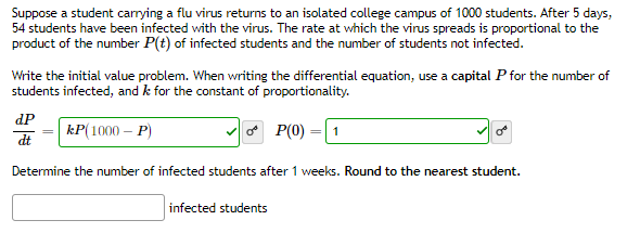 Suppose a student carrying a flu virus returns to an isolated college campus of 1000 students. After 5 days,
54 students have been infected with the virus. The rate at which the virus spreads is proportional to the
product of the number P(t) of infected students and the number of students not infected.
Write the initial value problem. When writing the differential equation, use a capital P for the number of
students infected, and k for the constant of proportionality.
dP
kP(1000 – P)
O P(0)
1
dt
Determine the number of infected students after 1 weeks. Round to the nearest student.
infected students
