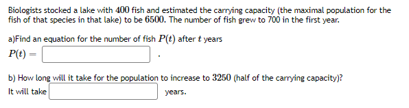 Biologists stocked a lake with 400 fish and estimated the carrying capacity (the maximal population for the
fish of that species in that lake) to be 6500. The number of fish grew to 700 in the first year.
a)Find an equation for the number of fish P(t) after t years
P(t) =
b) How long will it take for the population to increase to 3250 (half of the carrying capacity)?
It will take
years.
