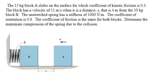 ### Problem Statement

A 15 kg block A slides on a surface with a coefficient of kinetic friction of 0.3. The block has a velocity of 11 m/s when it is at a distance \( s \) of 4 meters from a 10 kg block B. The unstretched spring has a stiffness of 1000 N/m. The coefficient of restitution is 0.6. The coefficient of friction is the same for both blocks. Determine the maximum compression of the spring due to the collision.

### Diagram Explanation

- **Blocks and Surface**: There are two blocks labeled A and B positioned on a flat surface with block B being connected to a fixed wall by a spring with stiffness \( k \).
- **Block A**: 
  - Mass: 15 kg
  - Initial Velocity: 11 m/s
  - Distance \( s \): 4 meters from block B
- **Block B**: 
  - Mass: 10 kg
- **Spring**:
  - Stiffness \( k \): 1000 N/m
  - Initially unstretched
- **Friction**: 
  - Coefficient of kinetic friction: 0.3
  - Acts on both block A and block B equally
- **Coefficient of Restitution**: 0.6

### Tasks

- Determine the maximum compression of the spring due to the collision.

### Detailed Explanation

First, we need to calculate the initial kinetic energy of block A as it slides towards block B. We will account for the energy lost due to friction over the distance \( s \). Then, we will use the principles of conservation of momentum and energy to analyze the collision between the blocks and the spring compression.

#### Step-by-Step Solution

1. **Initial Kinetic Energy of Block A**:
   \[
   KE_{A, \text{initial}} = \frac{1}{2} m_A v^2 = \frac{1}{2} \times 15 \, \text{kg} \times (11 \,\text{m/s})^2 = 907.5 \,\text{J}
   \]

2. **Work Done by Friction on Block A**:
   \[
   W_{\text{friction}} = \mu \cdot m_A \cdot g \cdot s = 0.3 \cdot 15 \,\text{kg