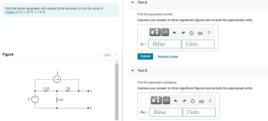 Find the Norton equivalent with respect to the terminals a,b for the circuit in
(Figure 1) if v = 20 V, i = 8 A.
Figure
12 Ω
$60
202
1 of 1 >
Part A
Find the equivalent current.
Express your answer to three significant figures and include the appropriate units.
IN =
Submit
Part B
μA
RN =
Value
Request Answer
Find the equivalent resistance.
Express your answer to three significant figures and include the appropriate units.
μÀ
Units
Value
?
Units