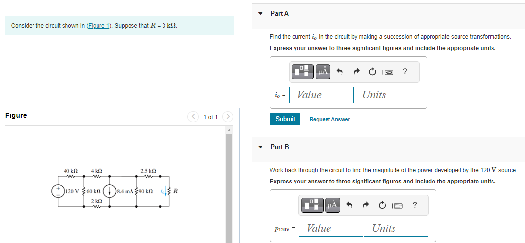 Consider the circuit shown in (Figure 1). Suppose that R = 3 kn.
Figure
40 ΚΩ
m
4 k
w
2.5kQ
ww
120 V 60 kn 8.4 mA390 kn R
2 kn
w
< 1 of 1 >
Part A
Find the current i, in the circuit by making a succession of appropriate source transformations.
Express your answer to three significant figures and include the appropriate units.
io
Part B
μA
Submit Request Answer
Value
P120V =
Work back through the circuit to find the magnitude of the power developed by the 120 V source.
Express your answer to three significant figures and include the appropriate units.
μA
Units
Value
?
Units
?