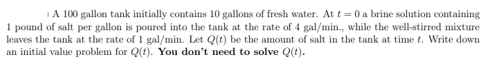 A 100 gallon tank initially contains 10 gallons of fresh water. At t = 0 a brine solution containing
1 pound of salt per gallon is poured into the tank at the rate of 4 gal/min., while the well-stirred mixture
leaves the tank at the rate of 1 gal/min. Let Q(t) be the amount of salt in the tank at time t. Write down
an initial value problem for Q(t). You don't need to solve Q(t).
