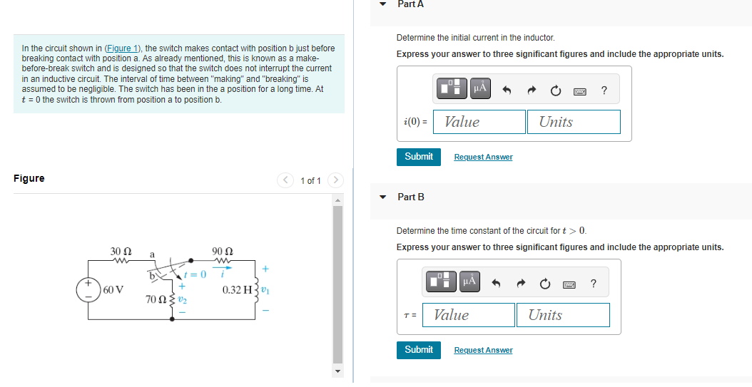 In the circuit shown in (Figure 1), the switch makes contact with position b just before
breaking contact with position a. As already mentioned, this is known as a make-
before-break switch and is designed so that the switch does not interrupt the current
in an inductive circuit. The interval of time between "making" and "breaking" is
assumed to be negligible. The switch has been in the a position for a long time. At
t = 0 the switch is thrown from position a to position b.
Figure
30 Ω
m
+
Say
60 V
a
by
t=0
7002/₂
90 92
+
0.32 H₁
< 1 of 1
Part A
Determine the initial current in the inductor
Express your answer to three significant figures and include the appropriate units.
Submit
i(0) = Value
Part B
D
HA
Submit
Request Answer
T= Value
Determine the time constant of the circuit for t > 0.
Express your answer to three significant figures and include the appropriate units.
i HÅ 6
Units
Request Answer
Units
www
?
?