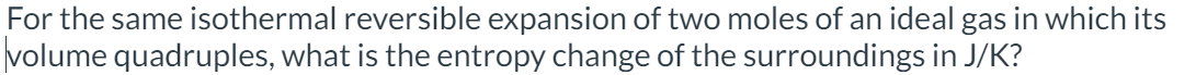 For the same isothermal reversible expansion of two moles of an ideal gas in which its
volume quadruples, what is the entropy change of the surroundings in J/K?