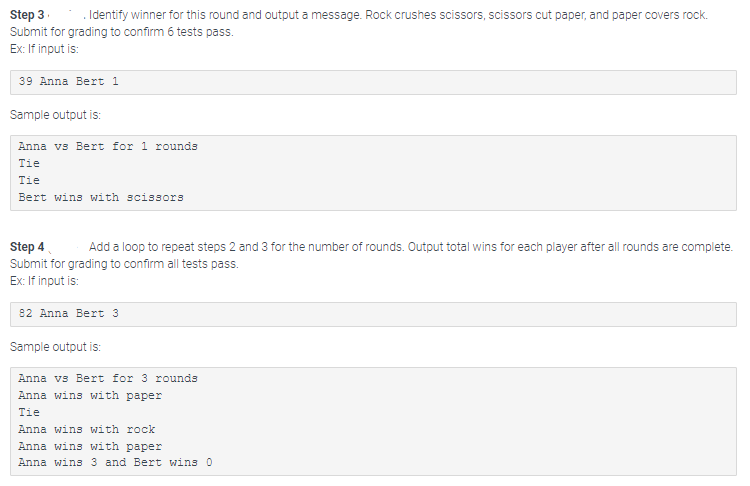 Step 3
*.Identify winner for this round and output a message. Rock crushes scissors, scissors cut paper, and paper covers rock.
Submit for grading to confirm 6 tests pass.
Ex: If input is:
39 Anna Bert 1
Sample output is:
Anna vs Bert for 1 rounds
Tie
Tie
Bert wins with scissors
Step 4
Add a loop to repeat steps 2 and 3 for the number of rounds. Output total wins for each player after all rounds are complete.
Submit for grading to confirm all tests pass.
Ex: If input is:
82 Anna Bert 3
Sample output is:
Anna vs Bert for 3 rounds
Anna wins with paper
Tie
Anna wins with rock
Anna wins with paper
Anna wins 3 and Bert wins 0