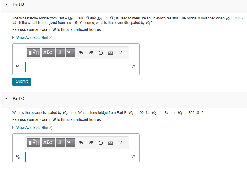 Part B
The Wheatstone bridge from Part A (R₁ = 100 and R₂ = 1 ) is used to measure an unknown resistor. The bridge is balanced when R3 = 4855
S. If the circuit is energized from a v = 5 V source, what is the power dissipated by R3?
Express your answer in W to three significant figures.
▸ View Available Hint(s)
P3 =
Submit
Part C
VE ΑΣΦ ↓1 vec
P₂
What is the power dissipated by R₂ in the Wheatstone bridge from Part B (R₁ = 100, R₂ = 1 , and R3 = 4855 M)?
Express your answer in W to three significant figures.
▸ View Available Hint(s)
195] ΑΣΦ
S
↓↑
vec
?
Ba
W
?
W