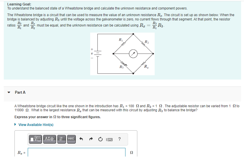 Learning Goal:
To understand the balanced state of a Wheatstone bridge and calculate the unknown resistance and component powers.
The Wheatstone bridge is a circuit that can be used to measure the value of an unknown resistance R₂. The circuit is set up as shown below. When the
bridge is balanced by adjusting R3 until the voltage across the galvanometer is zero, no current flows through that segment. At that point, the resistor
R$ R₂
R₂
ratios and must be equal, and the unknown resistance can be calculated using R = R2 R3-
R₁ R₂
R₁
Part A
R₂ =
n>
10
ΑΣΦΗ | |
+a
vec
V
tilt
A Wheatstone bridge circuit like the one shown in the introduction has R₁ = 100 and R₂ = 1 . The adjustable resistor can be varied from 12 to
11000 2. What is the largest resistance R, that can be measured with this circuit by adjusting R3 to balance the bridge?
Express your answer in to three significant figures.
▸ View Available Hint(s)
R₁
199
R3
?
R₂
52