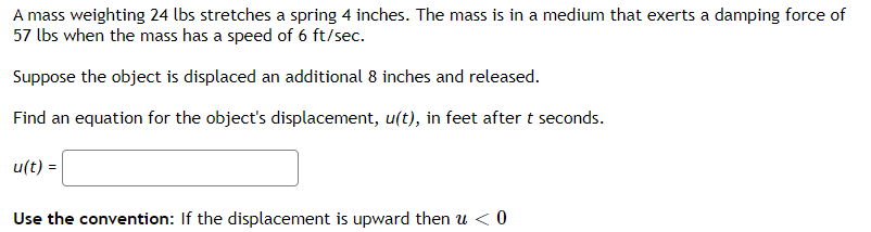 A mass weighting 24 lbs stretches a spring 4 inches. The mass is in a medium that exerts a damping force of
57 lbs when the mass has a speed of 6 ft/sec.
Suppose the object is displaced an additional 8 inches and released.
Find an equation for the object's displacement, u(t), in feet after t seconds.
u(t) =
Use the convention: If the displacement is upward then u <0
