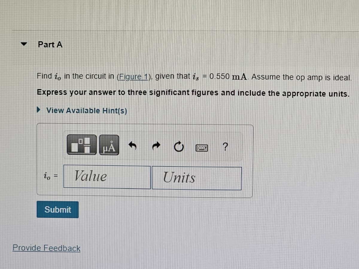 Part A
Find o in the circuit in (Figure 1). given that is = 0.550 mA. Assume the op amp is ideal.
Express your answer to three significant figures and include the appropriate units.
► View Available Hint(s)
io
Submit
μÅ
Value
Provide Feedback
Units
?