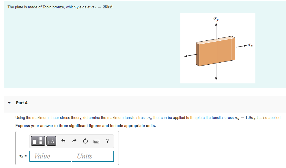 The plate is made of Tobin bronze, which yields at oy = 25ksi
σx
Part A
Using the maximum shear stress theory, determine the maximum tensile stress that can be applied to the plate if a tensile stress ay = 1.80₂ is also applied.
Express your answer to three significant figures and include appropriate units.
μÀ
?
0₂ =
Value
Units