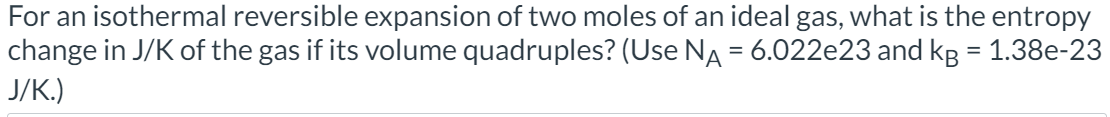 For an isothermal reversible expansion of two moles of an ideal gas, what is the entropy
change in J/K of the gas if its volume quadruples? (Use NA = 6.022e23 and kg = 1.38e-23
J/K.)