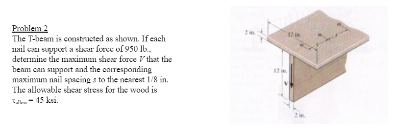 **Problem 2**

The T-beam is constructed as shown. If each nail can support a shear force of 950 lb., determine the maximum shear force \( V \) that the beam can support and the corresponding maximum nail spacing \( s \) to the nearest 1/8 in. The allowable shear stress for the wood is \( \tau_{\text{allow}} = 45 \) ksi.

**Diagram Explanation:**
- The image shows a T-beam structure with various dimensions labeled.
- The T-beam consists of a horizontal top flange and a vertical web.
- The top flange is 12 inches wide and is attached to the vertical web using nails.
- The nails are arranged along the length of the beam with spacing \( s \).
- The vertical web of the beam is 12 inches tall.
- Thickness of the web and flange is 2 inches.

**Measurement Details:**
- Width of the top flange: 12 in.
- Height of the vertical web: 12 in.
- Thickness of both the flange and web: 2 in.

Given data:
- Each nail can support a shear force of 950 lb.
- Allowable shear stress for the wood (\( \tau_{\text{allow}} \)): 45 ksi