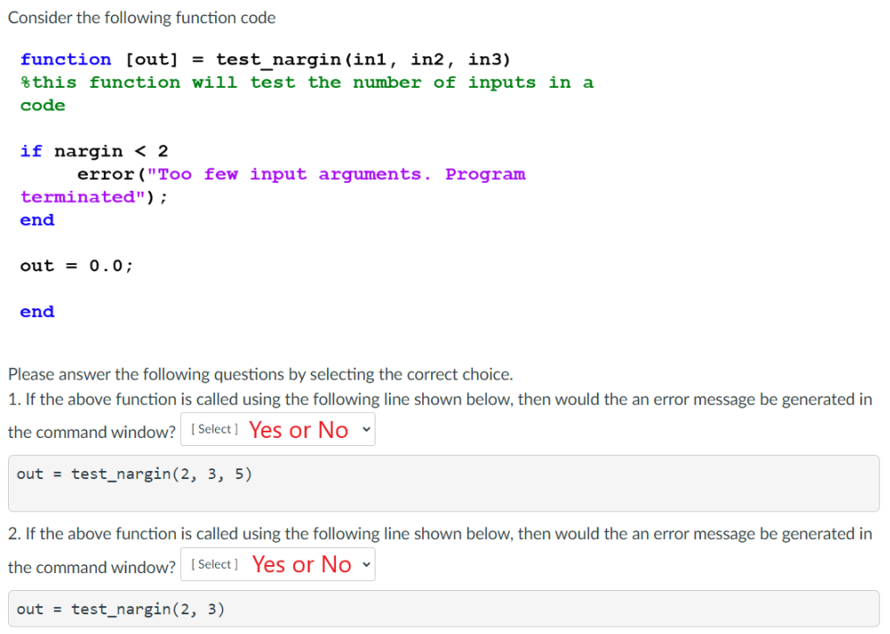 Consider the following function code
function [out] = test_nargin (in1, in2, in3)
this function will test the number of inputs in a
code
if nargin < 2
terminated");
end
error ("Too few input arguments. Program
out = 0.0;
end
Please answer the following questions by selecting the correct choice.
1. If the above function is called using the following line shown below, then would the an error message be generated in
the command window? [Select] Yes or No
out = test_nargin (2, 3, 5)
2. If the above function is called using the following line shown below, then would the an error message be generated in
the command window? [Select] Yes or No ✓
out = test_nargin (2, 3)