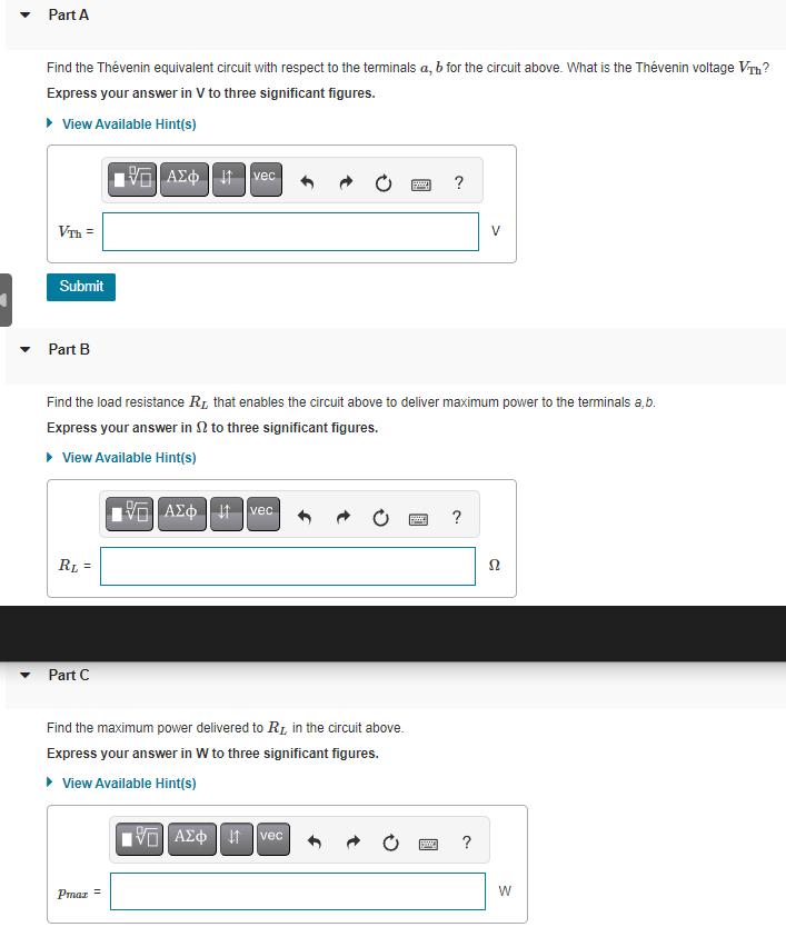 ▼
Part A
Find the Thévenin equivalent circuit with respect to the terminals a, b for the circuit above. What is the Thévenin voltage VTH?
Express your answer in V to three significant figures.
▸ View Available Hint(s)
VTh=
Submit
Part B
RL =
Part C
ΑΣΦ | Η
vec
Pmaz =
Find the load resistance R₁ that enables the circuit above to deliver maximum power to the terminals a,b.
Express your answer into three significant figures.
▸ View Available Hint(s)
15. ΑΣΦΗ 11 Ivec
Find the maximum power delivered to R, in the circuit above.
Express your answer in W to three significant figures.
▸ View Available Hint(s)
15] ΑΣΦ 41 Ivec
B
?
powa
?
V
?
Ω
W