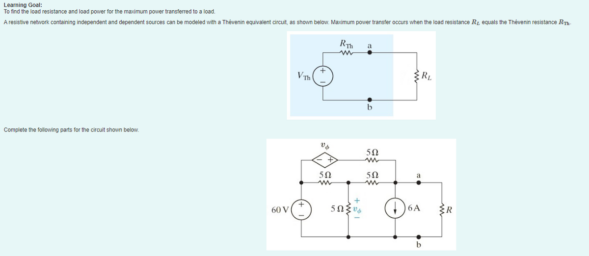 Learning Goal:
To find the load resistance and load power for the maximum power transferred to a load.
A resistive network containing independent and dependent sources can be modeled with a Thévenin equivalent circuit, as shown below. Maximum power transfer occurs when the load resistance R₁, equals the Thévenin resistance R.Th.
Complete the following parts for the circuit shown below.
60 V
VTh
Vo
+
502
RTh
www
+
5ΩΣυ.
a
b
5Ω
5Ω
{RL
a
6A
b
{R