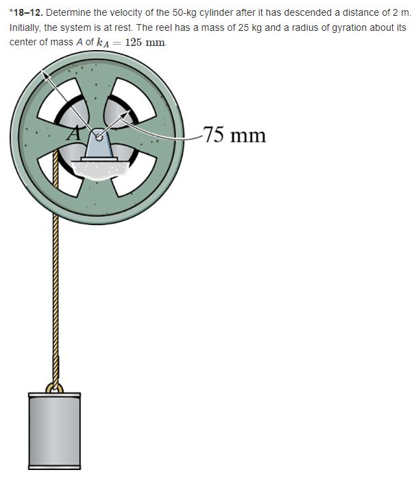 *18-12. Determine the velocity of the 50-kg cylinder after it has descended a distance of 2 m.
Initially, the system is at rest. The reel has a mass of 25 kg and a radius of gyration about its
center of mass A of kд = 125 mm.
75 mm