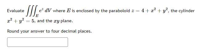 Evaluate
• Iffe e² dV where E is enclosed by the paraboloid z = 4 + x² + y², the cylinder
x² + y² = 5, and the xy plane.
Round your answer to four decimal places.