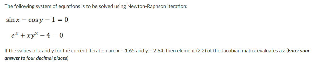 The following system of equations is to be solved using Newton-Raphson iteration:
sin x
cosy-1=0
ex + xy² -4 = 0
If the values of x and y for the current iteration are x = 1.65 and y = 2.64, then element (2,2) of the Jacobian matrix evaluates as: (Enter your
answer to four decimal places)
-