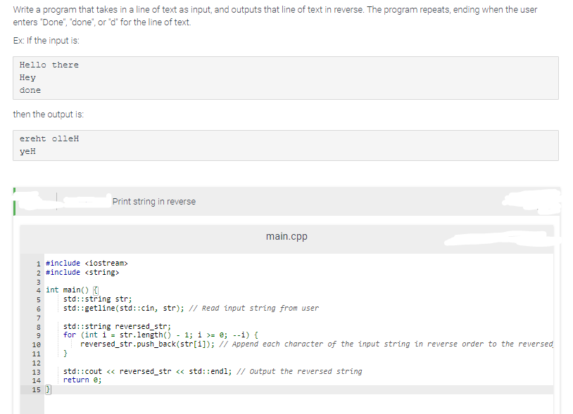 Write a program that takes in a line of text as input, and outputs that line of text in reverse. The program repeats, ending when the user
enters "Done", "done", or "d" for the line of text.
Ex: If the input is:
Hello there
Hey
done
then the output is:
ereht olleH
yeH
1 #include <iostream>
2 #include <string>
WNF 1000 OWNH
4 int main() {
8
10
11
Print string in reverse
12
13
14
15 }
main.cpp
std::string str;
std::getline(std::cin, str); // Read input string from user
std::string reversed_str;
for (int i = str.length()-1; i >= 0; --i) {
reversed_str.push_back(str[i]); // Append each character of the input string in reverse order to the reversed
}
std::cout << reversed_str << std::endl; // output the reversed string
return 0;