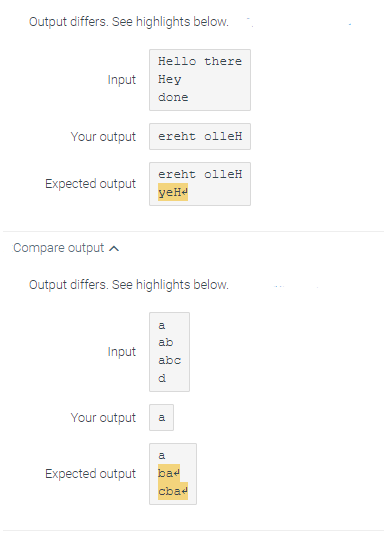 Output differs. See highlights below.
Input
Your output
Expected output
Input
Your output
Hello there
Hey
done
Compare output
Output differs. See highlights below.
Expected output
ereht olleH
ereht olleH
yeHe
ab
abc
d
a
a
bad
cbad