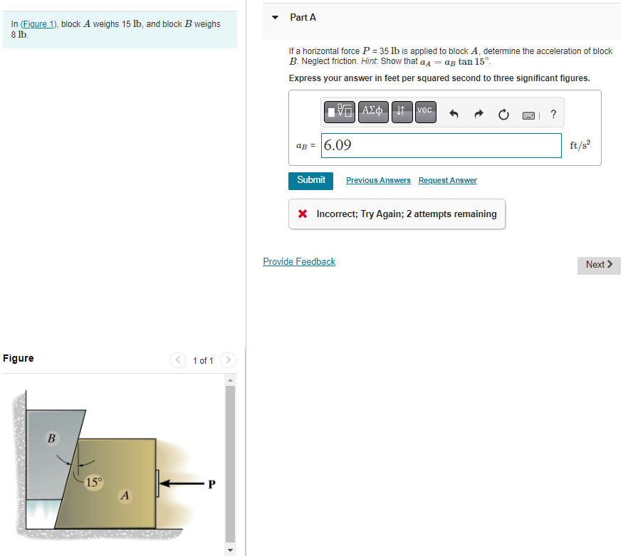 In (Figure 1), block A weighs 15 lb, and block B weighs
8 lb.
Figure
B
-15°
A
1 of 1
P
Part A
If a horizontal force P = 35 lb is applied to block A, determine the acceleration of block
B. Neglect friction. Hint: Show that a = ag tan 15⁰.
Express your answer in feet per squared second to three significant figures.
15. ΑΣΦ 11 Ivec
aB = 6.09
Submit
Previous Answers Request Answer
* Incorrect; Try Again; 2 attempts remaining
Provide Feedback
| ?
ft/s²
Next >