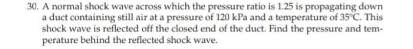 30. A normal shock wave across which the pressure ratio is 1.25 is propagating down
a duct containing still air at a pressure of 120 kPa and a temperature of 35°C. This
shock wave is reflected off the closed end of the duct. Find the pressure and tem-
perature behind the reflected shock wave.
