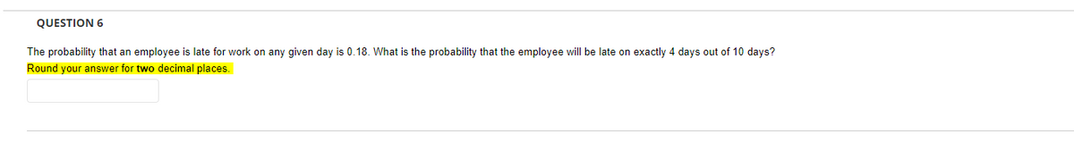 QUESTION 6
The probability that an employee is late for work on any given day is 0.18. What is the probability that the employee will be late on exactly 4 days out of 10 days?
Round your answer for two decimal places.