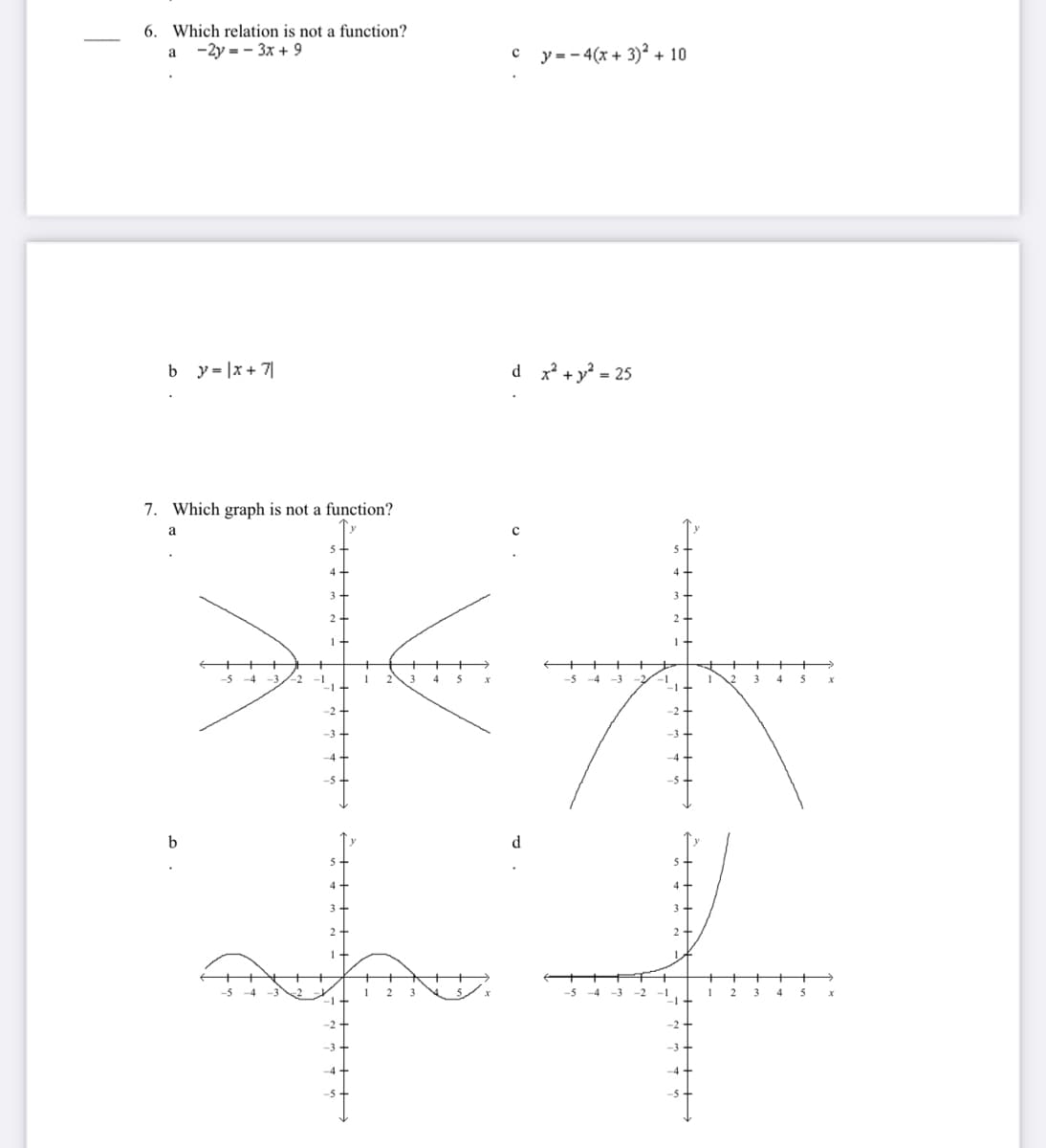 6. Which relation is not a function?
-2y = - 3x + 9
y = - 4(x + 3)? + 10
a
c
b y= |x+ 7|
d x +y = 25
7. Which graph is not a function?
a
2
2
1.
+ ++
+>
-5
4
-5
-4 -3
2
-2
-2-
-3
-4
4
-5
-5
d.
2 -
-5 -4 -3
-2
1
-1
-2
-3
-4
