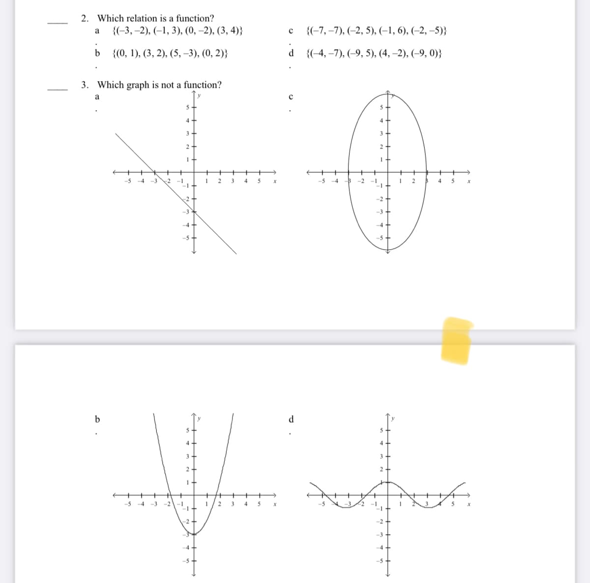 2. Which relation is a function?
{(-3, –2), (–1, 3), (0, –2), (3, 4)}
{(-7, –7), (-2, 5), (–1, 6), (-2, –5)}
{(0, 1), (3, 2), (5, –3), (0, 2)}
{(-4, –7), (-9, 5), (4, –2), (–9, 0)}
3. Which graph is not a function?
1
-5 -4 -3
-2
3
4 5
-5
-4
-2
-1
4 5
-2+
-3
-4
d
+
-5
-4
-3
-2
2
3
4
5
-2+
-2
-3
--
-5
