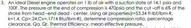 3. An ideal Diesel engine operates on 1 lb of air with a suction state at 14.1 psia and
100F. The pressure at the end of compression is 470psia and the cut -off is 6% of the
stroke from head -end dead - center. Using air properties (r=53.34 ft-lbf/lbm-R,
k=1.4, Cp=.24,Cv=.1714 Btu/lbm-R), determine compression ratio, percentage
clearance, Qa, Qr, Thermal Efficiency, mean effective pressure.
