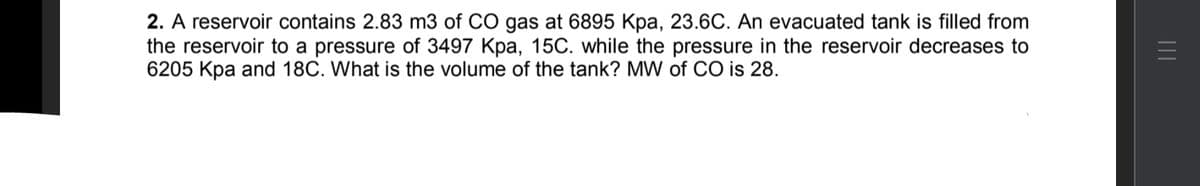 2. A reservoir contains 2.83 m3 of CO gas at 6895 Kpa, 23.6C. An evacuated tank is filled from
the reservoir to a pressure of 3497 Kpa, 15C. while the pressure in the reservoir decreases to
6205 Kpa and 18C. What is the volume of the tank? MW of CO is 28.
