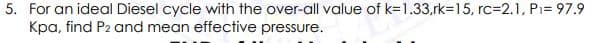 5. For an ideal Diesel cycle with the over-all value of k=1.33,rk=15, rc32.1, Pi= 97.9
Kpa, find P2 and mean effective pressure.
