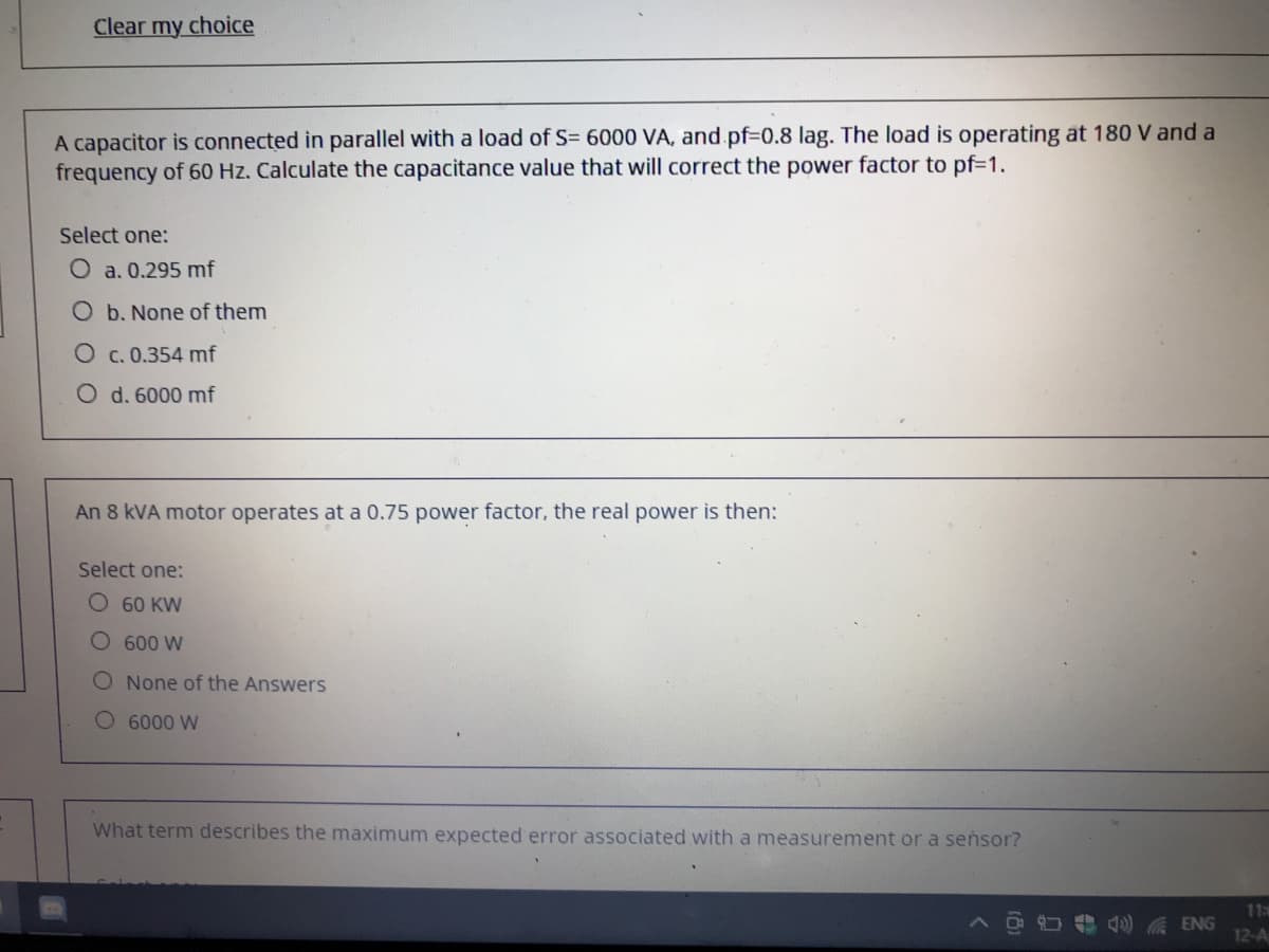 Clear my choice
A capacitor is connected in parallel with a load of S= 6000 VA, and pf3D0.8 lag. The load is operating at 180 V and a
frequency of 60 Hz. Calculate the capacitance value that will correct the power factor to pf=1.
Select one:
O a. 0.295 mf
O b. None of them
c. 0.354 mf
O d. 6000 mf
An 8 kVA motor operates at a 0.75 power factor, the real power is then:
Select one:
О 60 KW
O 600 W
O None of the Answers
O 6000 W
What term describes the maximum expected error associated with a measurement or a seńsor?
113
) A ENG
12-A
