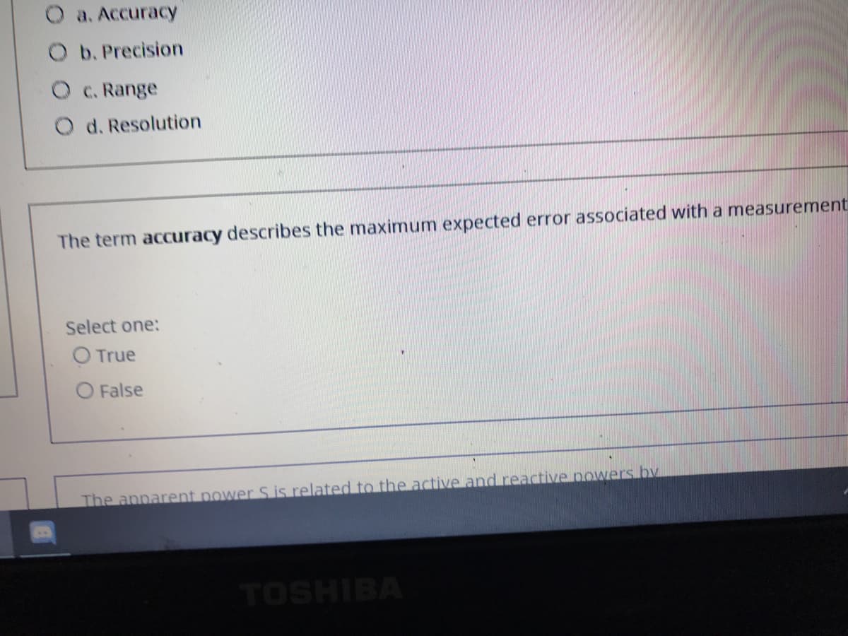 O a. Accuracy
O b. Precision
O c. Range
O d. Resolution
The term accuracy describes the maximum expected error associated with a measurement
Select one:
O True
O False
The apparent power S is related to the active and reactive nowers by
TOSHIBA
