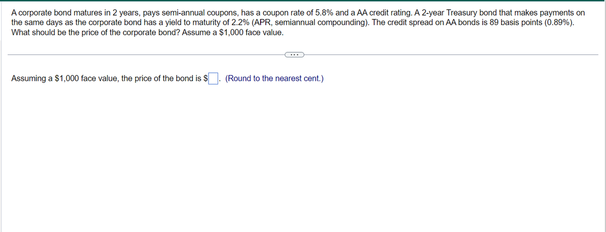 A corporate bond matures in 2 years, pays semi-annual coupons, has a coupon rate of 5.8% and a AA credit rating. A 2-year Treasury bond that makes payments on
the same days as the corporate bond has a yield to maturity of 2.2% (APR, semiannual compounding). The credit spread on AA bonds is 89 basis points (0.89%).
What should be the price of the corporate bond? Assume a $1,000 face value.
Assuming a $1,000 face value, the price of the bond is $
(Round to the nearest cent.)