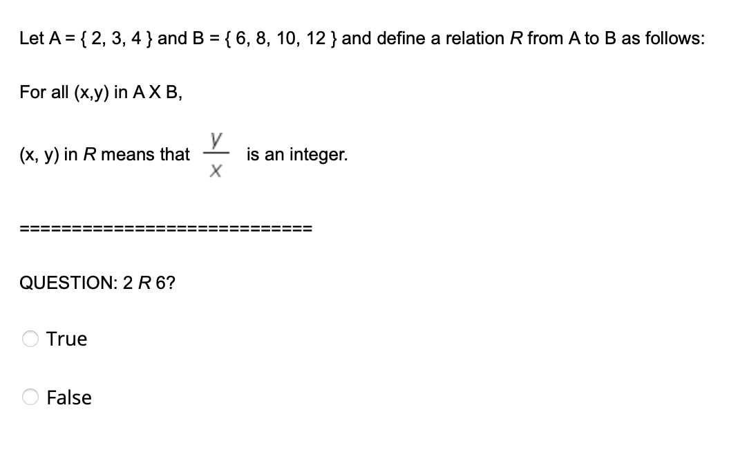 Let A = { 2, 3, 4 } and B = { 6, 8, 10, 12 } and define a relation R from A to B as follows:
%3D
For all (x,y) in AXB,
(x, y) in R means that
is an integer.
QUESTION: 2 R 6?
True
False
