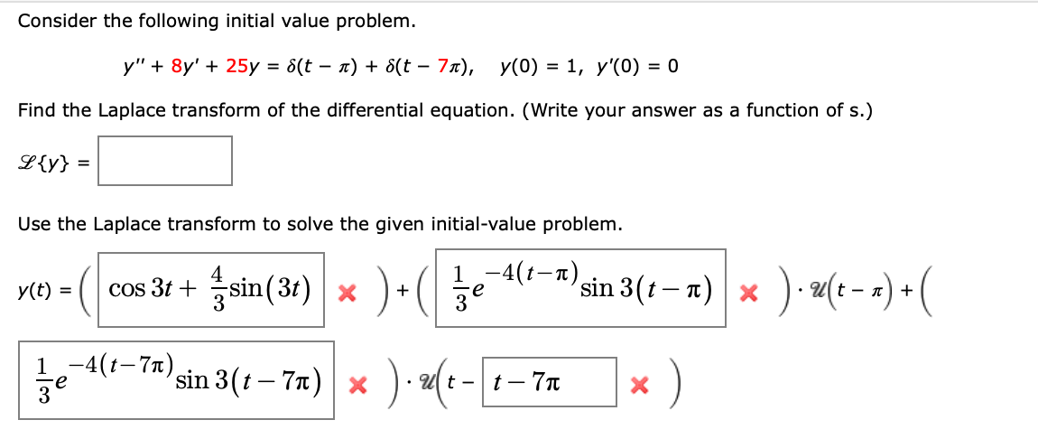 Consider the following initial value problem.
у" + 8y' + 25y %3D 8(t — п) + 8(t - 7л), у(0) 3D 1, у'(0) 3D о
Find the Laplace transform of the differential equation. (Write your answer as a function of s.)
L{y} =
Use the Laplace transform to solve the given initial-value problem.
cos 3t + sin( 31) x )+ ( je
1,-4(1—т)
sin 3(t – n) | ×
y(t)
t -
+
1,-4(+-7п),
sin 3(t – 7n)
* )
U t -
t – 7n
