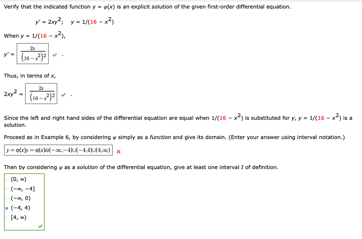 Verify that the indicated function y =
p(x) is an explicit solution of the given first-order differential equation.
y' = 2xy; y = 1/(16 – x
When y = 1/(16 – x²),
-
2x
y' =
(16 – x²)²
Thus, in terms of x,
2x
2xy2 =
(16 –x2)²
%3D
Since the left and right hand sides of the differential equation are equal when 1/(16 – x-) is substituted for y, y = 1/(16 –
- x3 is
solution.
Proceed as in Example 6, by considering o simply as a function and give its domain. (Enter your answer using interval notation.)
y =
P(x)y = q(x)is(-0,-4)U(-4,4)U(4,00) x
Then by considering o as a solution of the differential equation, give at least one interval I of definition.
(0, 0)
(-0, -4]
(-∞, 0)
o (-4, 4)
[4, 0)
