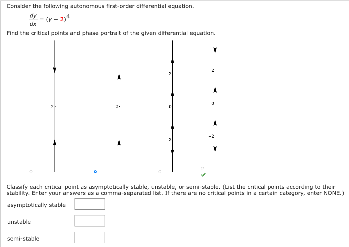 Consider the following autonomous first-order differential equation.
dy
= (y – 2)4
dx
Find the critical points and phase portrait of the given differential equation.
2
2
2
Classify each critical point as asymptotically stable, unstable, or semi-stable. (List the critical points according to their
stability. Enter your answers as a comma-separated list. If there are no critical points in a certain category, enter NONE.)
asymptotically stable
unstable
semi-stable
