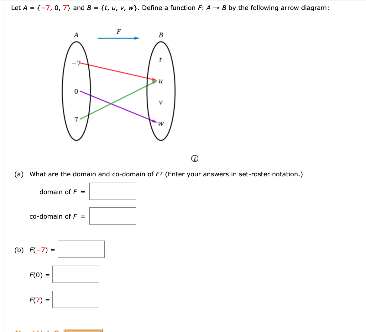 Let A = {-7, 0, 7} and B = {t, u, v, w}. Define a function F: A → B by the following arrow diagram:
F
A
B
и
M.
(a) What are the domain and co-domain of F? (Enter your answers in set-roster notation.)
domain of F =
co-domain of F =
(b) F(-7) =
F(0) =
F(7) =
