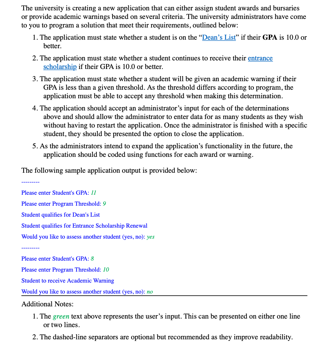 The university is creating a new application that can either assign student awards and bursaries
or provide academic warnings based on several criteria. The university administrators have come
to you to program a solution that meet their requirements, outlined below:
1. The application must state whether a student is on the "Dean's List" if their GPA is 10.0 or
better.
2. The application must state whether a student continues to receive their entrance
scholarship if their GPA is 10.0 or better.
3. The application must state whether a student will be given an academic warning if their
GPA is less than a given threshold. As the threshold differs according to program, the
application must be able to accept any threshold when making this determination.
4. The application should accept an administrator's input for each of the determinations
above and should allow the administrator to enter data for as many students as they wish
without having to restart the application. Once the administrator is finished with a specific
student, they should be presented the option to close the application.
5. As the administrators intend to expand the application's functionality in the future, the
application should be coded using functions for each award or warning.
The following sample application output is provided below:
Please enter Student's GPA: 11
Please enter Program Threshold: 9
Student qualifies for Dean's List
Student qualifies for Entrance Scholarship Renewal
Would you like to assess another student (yes, no): yes
Please enter Student's GPA: 8
Please enter Program Threshold: 10
Student to receive Academic Warning
Would you like to assess another student (yes, no): no
Additional Notes:
1. The green text above represents the user's input. This can be presented on either one line
or two lines.
2. The dashed-line separators are optional but recommended as they improve readability.
