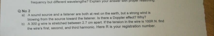 frequency but different wavelengths? Explain your answer with proper
Q No 2
a) A sound source and a listener are both at rest on the earth, but a strong wind is
blowing from the source toward the listener. Is there a Doppler effect? Why?
b) A 300 g wire is stretched between 2.7 cm apart. If the tension in the wire is 100R N. find
the wire's first, second, and third harmonic. Here R is your registration number.
