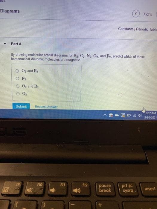 Diagrams
7 of 8
Constants | Periodic Table
Part A
By drawing molecular orbital diagrams for Ba. C. N2 O2, and F2, predict which of these
homonuclear diatomic molecules are magnetic.
O 02 and F2
O F,
O Oz and By
Submit
Request Answer
8:07 AM
3/30/2021
19
F10
f12
pause
break
prt sc
insert
sysrq.
