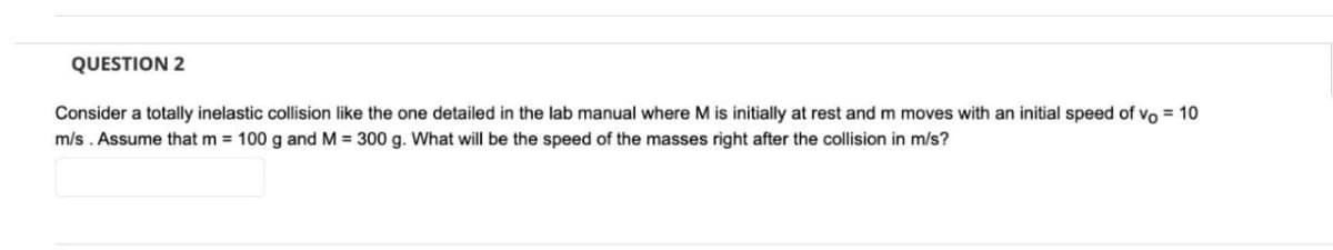 QUESTION 2
Consider a totally inelastic collision like the one detailed in the lab manual where M is initially at rest and m moves with an initial speed of vo= 10
m/s. Assume that m= 100 g and M = 300 g. What will be the speed of the masses right after the collision in m/s?