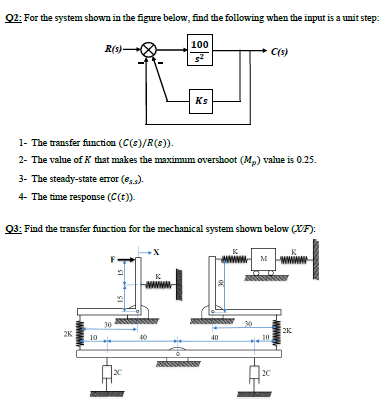 Q2: For the system shown in the figure below, find the following when the input is a unit step:
100
R(s)-
C(s)
Ks
1- The transfer function (C(s)/R(s)).
2- The value of K that makes the maximum overshoot (M,) value is 0.25.
3- The steady-state error (e,).
4- The time response (C(t)).
Q3: Find the transfer function for the mechanical system shown below (XF):
M wwww
K
30
20
2K
10
2K
10
40
20
