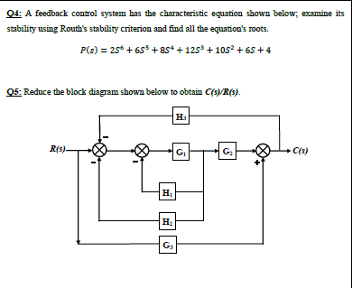 Q4: A feedback control system has the characteristic equation shown below; examine its
stability using Routh's stability criterion and find all the equation's roots.
P(s) = 25 + 65 + 8s* + 125 + 1os? + 65 +4
05: Reduce the block diagram shown below to obtain C(s)/R(s).
R(s)-
G
G:
C(s)
G3
